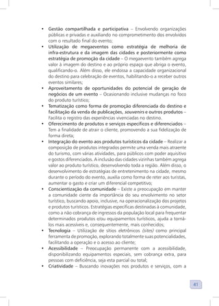 41
• Gestão compartilhada e participativa – Envolvendo organizações
públicas e privadas e auxiliando no comprometimento dos envolvidos
com o resultado final do evento;
• Utilização de megaeventos como estratégia de melhoria de
infra-estrutura e da imagem das cidades e posteriormente como
estratégia de promoção da cidade – O megaevento também agrega
valor à imagem do destino e ao próprio espaço que abriga o evento,
qualificando-o. Além disso, ele endossa a capacidade organizacional
do destino para celebração de eventos, habilitando-o a receber outros
eventos similares;
• Aproveitamento de oportunidades do potencial de geração de
negócios de um evento – Ocasionando inclusive mudanças no foco
do produto turístico;
• Tematização como forma de promoção diferenciada do destino e
facilitação da venda de publicações, souvenirs e outros produtos –
Facilita o registro das experiências vivenciadas no destino.
• Oferecimento de produtos e serviços específicos e diferenciados –
Tem a finalidade de atrair o cliente, promovendo a sua fidelização de
forma direta;
• Integração do evento aos produtos turísticos da cidade – Realizar a
composição de produtos integrados permite uma venda mais atraente
do turismo, com várias atividades, para públicos com poder aquisitivo
e gostos diferenciados. A inclusão das cidades vizinhas também agrega
valor ao produto turístico, desenvolvendo toda a região. Além disso, o
desenvolvimento de estratégias de entretenimento na cidade, mesmo
durante o período do evento, auxilia como forma de reter aos turistas,
aumentar o gasto e criar um diferencial competitivo;
• Conscientização da comunidade – Existe a preocupação em manter
a comunidade ciente da importância do seu envolvimento no setor
turístico, buscando apoio, inclusive, na operacionalização dos projetos
e produtos turísticos. Estratégias específicas destinadas à comunidade,
como a não cobrança de ingressos da população local para frequentar
determinados produtos e/ou equipamentos turísticos, ajuda a torná-
los mais acessíveis e, consequentemente, mais conhecidos;
• Tecnologia – Utilização de sítios eletrônicos (sites) como principal
ferramenta de promoção, explorando totalmente suas potencialidades,
facilitando a operação e o acesso ao cliente;
• Acessibilidade – Preocupação permanente com a acessibilidade,
disponibilizando equipamentos especiais, sem cobrança extra, para
pessoas com deficiência, seja esta parcial ou total;
• Criatividade – Buscando inovações nos produtos e serviços, com a
 