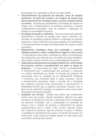 42
preocupação em surpreender o cliente com algo inédito;
• Desenvolvimento de pesquisas de mercado, como de impacto
econômico, de perfil dos turistas e de imagem do evento para
dimensionamento de resultados (antes, durante e posteriormente
ao evento) – As pesquisas possibilitarão a otimização da imagem da
cidade, com o desenvolvimento de produtos específicos e criativos
cuidadosamente planejados, além de viabilizar a adequação do
produto às necessidades do evento;
• Estratégias de gestão e marketing – Com foco claramente definido,
direcionando o mercado de atuação, bem como a clientela a ser
atendida. As estratégias ajudarão também na definição de produtos
(segmentos, nichos e destinos-chave) para sugestão à comercialização
e no desenvolvimento de ações de marketing de alto impacto e baixo
orçamento;
• Planejamento estratégico eficaz que contemple a sustenta-
bilidade econômica, social e ambiental do negócio no pós-evento
– O planejamento deve incluir a definição de metas e a sensibilização
dos empresários para definição de uma política de preços (hotelaria,
alimentação e outros) coerente com a sustentabilidade do destino;
• Elaboração de planejamento estratégico flexível com uniformidade
de processos, normas e procedimentos em todas as etapas do
programa – A preocupação em seguir normas e procedimentos
é fundamental para a padronização dos processos, a segurança
e o melhor atendimento ao cliente. A execução do programa de
voluntariado deve ser resultado de um planejamento detalhado
e consistente, que contemple todas as ações, processos, normas
e procedimentos necessários, desde a inscrição até a finalização
dos trabalhos, prevendo ainda treinamentos e gerenciamento. A
flexibilidade permite que os próprios voluntários interajam com o
plano inicial, proponham soluções e se organizem entre si para o bom
desempenho das ações propostas;
• Qualidade nos Serviços – Embora esta prática seja fundamental,
muitas vezes não recebe a devida importância. Algumas das ações
que devem ser levadas em conta são: a realização de uma investigação
do potencial fornecedor, com a preocupação da qualidade do
serviço e com a imagem da empresa; o oferecimento de serviços
complementares para o cliente, como correios, business centers
24h, material de escritório, lojas de souvenirs e outros; e melhorar
a qualidade de atendimento dos turistas. A extensão de horários em
restaurantes e late check-out também podem ser alternativas para
uma melhor satisfação dos clientes.
 