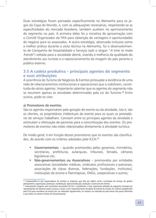 43
Duas estratégias foram pensadas especificamente na Alemanha para os jo-
gos da Copa do Mundo, e, com as adequações necessárias, respeitando-se as
especificidades do mercado brasileiro, também auxiliam no aprimoramento
do segmento no país. A primeira delas foi a iniciativa de aproximação com
o Comitê Organizador da FIFA para obtenção de vantagens e oportunidades
de negócio para os associados. A outra estratégia, observada inclusive como
a melhor prática durante a visita técnica na Alemanha, foi o desenvolvimen-
to de Campanha de Hospitalidade e Serviços (sob o slogan “A time to make
friends”) voltada para a sociedade alemã, visando à melhoria da qualidade do
atendimento aos turistas e o reposicionamento da imagem do país perante o
público externo.
3.5 A cadeia produtiva – principais agentes do segmento
e suas atribuições
A ocorrência do Turismo de Negócios & Eventos pressupõe a existência de uma
rede de relacionamentos institucionais e operacionais que o viabilizam, consti-
tuída de vários agentes. Importante salientar que os agentes do segmento não
se resumem apenas às atividades determinadas pela Lei do Turismo.24
Entre
outros, pode-se citar:
a) Promotores de eventos
São os agentes responsáveis pela geração do evento ou da atividade, isto é, são
os clientes, os proprietários intelectuais do evento para os quais os prestado-
res de serviços trabalham. Constam entre os principais agentes da atividade e
estimulam a efetivação de parcerias para a concretização dos eventos. Os pro-
motores de eventos não estão relacionados diretamente à atividade turística.
De modo geral, é em função desses promotores que os eventos são classifica-
dos, de acordo com os critérios adotados pela ICCA:25
• Governamentais – quando promovidos pelos governos, ministérios,
secretarias, prefeituras, autarquias, tribunais, Senado, câmaras
legislativas etc;
• Não-governamentais ou Associativos – promovidos por entidades
associativas (sociedades médicas, sindicatos profissionais e patronais,
associações de classe diversas, federações, fundações, institutos),
instituições de ensino e filantrópicas, ONGs, cooperativas e outros;
24
Compreendem-se por organizadoras de eventos as empresas que têm por objeto social a prestação de serviços de gestão,
planejamento, organização, promoção, coordenação, operacionalização, produção e assessoria de eventos.
25
International Congress and Convention Association (ICCA) é considerada a mais importante entidade do segmento, formada por
representantes de inúmeros países e possui o maior e mais respeitado banco de dados de eventos do mundo. Os critérios estabelecidos
pela ICCA para considerar um evento são: ser realizados regularmente, ser rotativo, ser realizado em pelo menos três países diferentes
e que tenha um número mínimo de 50 participantes
 