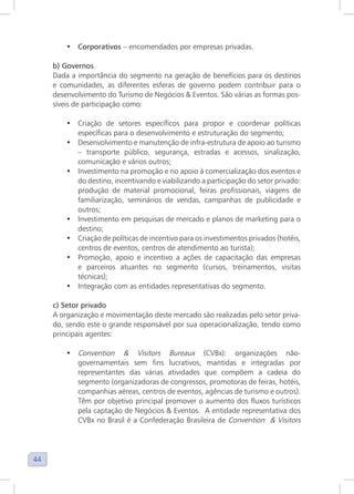 44
• Corporativos – encomendados por empresas privadas.
b) Governos
Dada a importância do segmento na geração de benefícios para os destinos
e comunidades, as diferentes esferas de governo podem contribuir para o
desenvolvimento do Turismo de Negócios & Eventos. São várias as formas pos-
síveis de participação como:
• Criação de setores específicos para propor e coordenar políticas
específicas para o desenvolvimento e estruturação do segmento;
• Desenvolvimento e manutenção de infra-estrutura de apoio ao turismo
– transporte público, segurança, estradas e acessos, sinalização,
comunicação e vários outros;
• Investimento na promoção e no apoio à comercialização dos eventos e
do destino, incentivando e viabilizando a participação do setor privado:
produção de material promocional, feiras profissionais, viagens de
familiarização, seminários de vendas, campanhas de publicidade e
outros;
• Investimento em pesquisas de mercado e planos de marketing para o
destino;
• Criação de políticas de incentivo para os investimentos privados (hotéis,
centros de eventos, centros de atendimento ao turista);
• Promoção, apoio e incentivo a ações de capacitação das empresas
e parceiros atuantes no segmento (cursos, treinamentos, visitas
técnicas);
• Integração com as entidades representativas do segmento.
c) Setor privado
A organização e movimentação deste mercado são realizadas pelo setor priva-
do, sendo este o grande responsável por sua operacionalização, tendo como
principais agentes:
• Convention & Visitors Bureaux (CVBx): organizações não-
governamentais sem fins lucrativos, mantidas e integradas por
representantes das várias atividades que compõem a cadeia do
segmento (organizadoras de congressos, promotoras de feiras, hotéis,
companhias aéreas, centros de eventos, agências de turismo e outros).
Têm por objetivo principal promover o aumento dos fluxos turísticos
pela captação de Negócios & Eventos. A entidade representativa dos
CVBx no Brasil é a Confederação Brasileira de Convention & Visitors
 