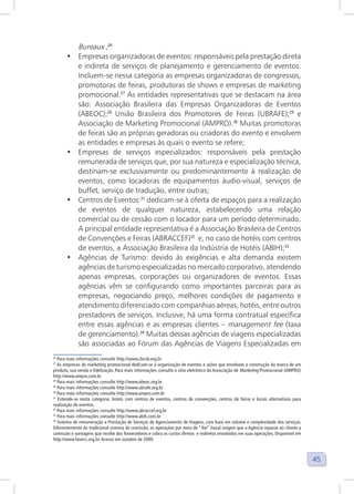 45
Bureaux ;26
• Empresas organizadoras de eventos: responsáveis pela prestação direta
e indireta de serviços de planejamento e gerenciamento de eventos.
Incluem-se nessa categoria as empresas organizadoras de congressos,
promotoras de feiras, produtoras de shows e empresas de marketing
promocional.27
As entidades representativas que se destacam na área
são: Associação Brasileira das Empresas Organizadoras de Eventos
(ABEOC);28
União Brasileira dos Promotores de Feiras (UBRAFE);29
e
Associação de Marketing Promocional (AMPRO).30
Muitas promotoras
de feiras são as próprias geradoras ou criadoras do evento e envolvem
as entidades e empresas às quais o evento se refere;
• Empresas de serviços especializados: responsáveis pela prestação
remunerada de serviços que, por sua natureza e especialização técnica,
destinam-se exclusivamente ou predominantemente à realização de
eventos, como locadoras de equipamentos áudio-visual, serviços de
buffet, serviço de tradução, entre outras;
• Centros de Eventos:31
dedicam-se à oferta de espaços para a realização
de eventos de qualquer natureza, estabelecendo uma relação
comercial ou de cessão com o locador para um período determinado.
A principal entidade representativa é a Associação Brasileira de Centros
de Convenções e Feiras (ABRACCEF)32
e, no caso de hotéis com centros
de eventos, a Associação Brasileira da Indústria de Hotéis (ABIH);33
• Agências de Turismo: devido às exigências e alta demanda existem
agências de turismo especializadas no mercado corporativo, atendendo
apenas empresas, corporações ou organizadores de eventos. Essas
agências vêm se configurando como importantes parceiras para as
empresas, negociando preço, melhores condições de pagamento e
atendimento diferenciado com companhias aéreas, hotéis, entre outros
prestadores de serviços. Inclusive, há uma forma contratual específica
entre essas agências e as empresas clientes – management fee (taxa
de gerenciamento).34
Muitas dessas agências de viagens especializadas
são associadas ao Fórum das Agências de Viagens Especializadas em
26
Para mais informações consulte http://www.cbcvb.org.br
27
As empresas de marketing promocional dedicam-se à organização de eventos e ações que envolvam a construção da marca de um
produto, sua venda e fidelização. Para mais informações consulte o sítio eletrônico da Associação de Marketing Promocional (AMPRO)
http://www.ampro.com.br
28
Para mais informações consulte http://www.abeoc.org.br
29
Para mais informações consulte http://www.ubrafe.org.br
30
Para mais informações consulte http://www.ampro.com.br
31
Entende-se nesta categoria: hotéis com centros de eventos, centros de convenções, centros de feiras e locais alternativos para
realização de eventos.
32
Para mais informações consulte http://www.abraccef.org.br
33
Para mais informações consulte http://www.abih.com.br
34
Sistema de remuneração a Prestação de Serviços de Agenciamento de Viagens, com base em volume e complexidade dos serviços.
Diferentemente do tradicional sistema de comissão, as operações por meio de “fee” (taxa) exigem que a Agência repasse ao cliente a
comissão e vantagens que recebe dos fornecedores e cobra os custos diretos e indiretos envolvidos em suas operações. Disponível em
http://www.favecc.org.br. Acesso em outubro de 2009.
 