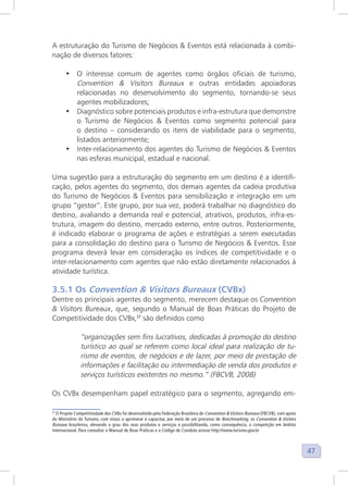 47
A estruturação do Turismo de Negócios & Eventos está relacionada à combi-
nação de diversos fatores:
• O interesse comum de agentes como órgãos oficiais de turismo,
Convention & Visitors Bureaux e outras entidades apoiadoras
relacionadas no desenvolvimento do segmento, tornando-se seus
agentes mobilizadores;
• Diagnóstico sobre potenciais produtos e infra-estrutura que demonstre
o Turismo de Negócios & Eventos como segmento potencial para
o destino – considerando os itens de viabilidade para o segmento,
listados anteriormente;
• Inter-relacionamento dos agentes do Turismo de Negócios & Eventos
nas esferas municipal, estadual e nacional.
Uma sugestão para a estruturação do segmento em um destino é a identifi-
cação, pelos agentes do segmento, dos demais agentes da cadeia produtiva
do Turismo de Negócios & Eventos para sensibilização e integração em um
grupo “gestor”. Este grupo, por sua vez, poderá trabalhar no diagnóstico do
destino, avaliando a demanda real e potencial, atrativos, produtos, infra-es-
trutura, imagem do destino, mercado externo, entre outros. Posteriormente,
é indicado elaborar o programa de ações e estratégias a serem executadas
para a consolidação do destino para o Turismo de Negócios & Eventos. Esse
programa deverá levar em consideração os índices de competitividade e o
inter-relacionamento com agentes que não estão diretamente relacionados à
atividade turística.
3.5.1 Os Convention & Visitors Bureaux (CVBx)
Dentre os principais agentes do segmento, merecem destaque os Convention
& Visitors Bureaux, que, segundo o Manual de Boas Práticas do Projeto de
Competitividade dos CVBx,37
são definidos como
“organizações sem fins lucrativos, dedicadas à promoção do destino
turístico ao qual se referem como local ideal para realização de tu-
rismo de eventos, de negócios e de lazer, por meio de prestação de
informações e facilitação ou intermediação de venda dos produtos e
serviços turísticos existentes no mesmo.” (FBCVB, 2008)
Os CVBx desempenham papel estratégico para o segmento, agregando em-
37
O Projeto Competitividade dos CVBx foi desenvolvido pela Federação Brasileira de Convention & Visitors Bureaux (FBCVB), com apoio
do Ministério do Turismo, com vistas a aprimorar e capacitar, por meio de um processo de Benchmarking, os Convention & Visitors
Bureaux brasileiros, elevando o grau dos seus produtos e serviços e possibilitando, como consequência, a competição em âmbito
internacional. Para consultar o Manual de Boas Práticas e o Código de Conduta acesse http://www.turismo.gov.br
 