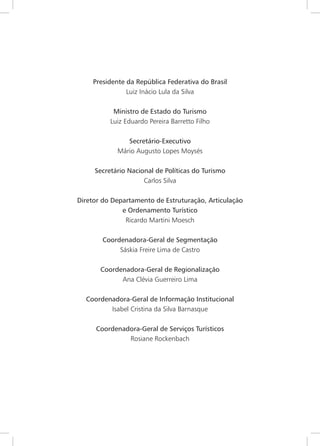 3
Presidente da República Federativa do Brasil
Luiz Inácio Lula da Silva
Ministro de Estado do Turismo
Luiz Eduardo Pereira Barretto Filho
Secretário-Executivo
Mário Augusto Lopes Moysés
Secretário Nacional de Políticas do Turismo
Carlos Silva
Diretor do Departamento de Estruturação, Articulação
e Ordenamento Turístico
Ricardo Martini Moesch
Coordenadora-Geral de Segmentação
Sáskia Freire Lima de Castro
Coordenadora-Geral de Regionalização
Ana Clévia Guerreiro Lima
Coordenadora-Geral de Informação Institucional
Isabel Cristina da Silva Barnasque
Coordenadora-Geral de Serviços Turísticos
Rosiane Rockenbach
 
