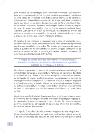 50
pela entidade de representação local à entidade promotora – por exemplo:
para um congresso nacional, é a entidade estadual que propõe a candidatura
de uma cidade de seu estado à entidade nacional, promotora do congresso.
A iniciativa de uma entidade representativa local à proposição de uma cidade
como sede de um evento ocorre de duas maneiras: por força interna da entida-
de local ou da promotora de evento motivada por diversos interesses; ou pelo
incentivo de atores intermediários, fornecedores e apoiadores dos destinos.
Além dos CVBx, os órgãos oficiais de turismo, os organizadores de eventos e os
centros de eventos possuem políticas de apoio à candidatura de suas cidades
à captação de eventos que somam esforços no processo.
O trabalho dessas entidades e empresas inicia-se com a investigação e pes-
quisa em bancos de dados e em fontes diversas a fim de identificar potenciais
eventos que sua cidade pode sediar. São levados em consideração aspectos
como a quantidade de participantes das últimas edições, verificando se os
centros de eventos e meios de hospedagens atendem o evento, se o evento já
ocorreu na cidade alguma vez, entre outros.
A criação de bancos de dados, com informações sistematizadas
de eventos auxiliam na pesquisa e no planejamento da agenda de
captação de eventos para o destino.
Identificado o potencial do evento inicia-se o trabalho de sensibilização da
entidade local para propor a candidatura. Apresenta-se o potencial da cidade
e os benefícios que oferece. Conquistado este passo, avança-se no processo
de postulação da cidade, sendo desenvolvidas inúmeras ações, a exemplo da
confecção de materiais específicos. São também realizadas visitas de inspeções
e ações de marketing promocional para os tomadores de decisão. Auxilia-se
na defesa da candidatura, mobiliza-se entidades e empresas locais referente
ao tema do evento para que também apóiem a candidatura da cidade, entre
outros.
Confirmada a captação do evento para o destino, se inicia o processo de acom-
panhamento da organização do evento na cidade e a realização de ações pro-
mocionais da edição do evento captado para o destino. São inúmeras as ações
possíveis, a exemplo da participação em edições que antecedem a do destino,
ferramentas virtuais, entre outras.
3.7 Apoio à realização de eventos e geração de negócios
Os eventos realizados no país, principalmente os de caráter cultural, esportivo
e os técnico-científicos, são passíveis de apoio tanto do poder público como
 
