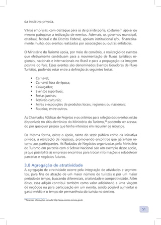 51
da iniciativa privada.
Várias empresas, com destaque para as de grande porte, costumam apoiar ou
mesmo patrocinar a realização de eventos. Ademais, os governos municipal,
estadual, federal e do Distrito Federal, apoiam institucional e/ou financeira-
mente muitos dos eventos realizados por associações ou outras entidades.
O Ministério do Turismo apoia, por meio de convênio, a realização de eventos
que efetivamente contribuam para a movimentação de fluxos turísticos re-
gionais, nacionais e internacionais no Brasil e para a propagação da imagem
positiva do País. Esses eventos são denominados Eventos Geradores de Fluxo
Turístico, podendo estar entre a definição às seguintes festas:
• Carnaval;
• Carnaval fora de época;
• Cavalgadas;
• Eventos esportivos;
• Festas juninas;
• Festivais culturais;
• Feiras e exposições de produtos locais, regionais ou nacionais;
• Rodeios; entre outros.
As Chamadas Públicas de Projetos e os critérios para seleção dos eventos estão
disponíveis no sítio eletrônico do Ministério do Turismo,39
podendo ser acessa-
do por qualquer pessoa que tenha interesse em requerer os recursos.
Da mesma forma, existe o apoio, tanto do setor público como da iniciativa
privada, à realização de negócios, promovendo encontros que garantem re-
torno aos participantes. As Rodadas de Negócios organizadas pelo Ministério
do Turismo em parceria com o Sebrae Nacional são um exemplo desse apoio,
já que possibilita às empresas encontros para trocar informações e estabelecer
parcerias e negócios futuros.
3.8 Agregação de atratividade
A agregação de atratividade ocorre pela integração de atividades e segmen-
tos, para fins de atração de um maior número de turistas e por um maior
período de tempo, buscando diferenciais, criatividade e competitividade. Além
disso, essa adição contribui também como valor adicionado a uma viagem
de negócios ou para participação em um evento, sendo possível aumentar o
gasto médio e o tempo de permanência do turista no destino.
39
Para mais informações, consulte http://www.eventos.turismo.gov.br
 