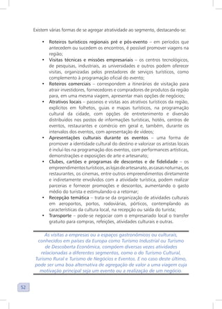 52
Existem várias formas de se agregar atratividade ao segmento, destacando-se:
• Roteiros turísticos regionais pré e pós-evento – em períodos que
antecedem ou sucedem os encontros, é possível promover viagens na
região;
• Visitas técnicas e missões empresariais – os centros tecnológicos,
de pesquisas, industriais, as universidades e outros podem oferecer
visitas, organizadas pelos prestadores de serviços turísticos, como
complemento à programação oficial do evento;
• Roteiros comerciais – correspondem a itinerários de visitação para
atrair investidores, fornecedores e compradores de produtos da região
para, em uma mesma viagem, apresentar mais opções de negócios;
• Atrativos locais – passeios e visitas aos atrativos turísticos da região,
explícitos em folhetos, guias e mapas turísticos, na programação
cultural da cidade, com opções de entretenimento e diversão
distribuídos nos postos de informações turísticas, hotéis, centros de
eventos, restaurantes e comércio em geral e, também, durante os
intervalos dos eventos, com apresentação de vídeos;
• Apresentações culturais durante os eventos – uma forma de
promover a identidade cultural do destino e valorizar os artistas locais
é incluí-los na programação dos eventos, com performances artísticas,
demonstrações e exposições de arte e artesanato;
• Clubes, cartões e programas de descontos e de fidelidade – os
empreendimentosturísticos,aslojasdeartesanato,ascasasnoturnas,os
restaurantes, os cinemas, entre outros empreendimentos diretamente
e indiretamente envolvidos com a atividade turística, podem realizar
parcerias e fornecer promoções e descontos, aumentando o gasto
médio do turista e estimulando-o a retornar;
• Recepção temática – trata-se da organização de atividades culturais
em aeroportos, portos, rodoviárias, pórticos, contemplando as
características da cultura local, na recepção ou saída do turista;
• Transporte – pode-se negociar com o empresariado local o transfer
gratuito para compras, refeições, atividades culturais e outras.
As visitas a empresas ou a espaços gastronômicos ou culturais,
conhecidos em países da Europa como Turismo Industrial ou Turismo
de Descoberta Econômica, compõem diversas vezes atividades
relacionadas a diferentes segmentos, como o do Turismo Cultural,
Turismo Rural e Turismo de Negócios e Eventos. E no caso deste último,
pode ser uma boa alternativa de agregação de valor a uma viagem cuja
motivação principal seja um evento ou a realização de um negócio.
 