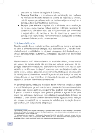 54
prestados no Turismo de Negócios & Eventos;
• Presença feminina – o crescimento da participação das mulheres
no mercado de trabalho reflete no Turismo de Negócios & Eventos,
pois há a presença cada vez maior de mulheres viajando a negócios e
participando de eventos técnico-científicos;
• Espaços para eventos – espaços não tradicionais para a realização
de eventos, como museus, halls de edifícios históricos e unidades de
conservação, vêm sendo cada vez mais procurados por promotores
e organizadores de eventos, a fim de diferenciar e surpreender
participantes e convidados. Normalmente esses espaços são utilizados
para cerimônias especiais, comemorativas.
3.9 Acessibilidade
Na estruturação de um produto turístico, muito além de buscar a agregação
de valor, é primordial dedicar atenção a sua acessibilidade.42
O Turismo Aces-
sível refere-se à possibilidade e condição da pessoa com deficiência alcançar e
utilizar, com segurança e autonomia, edificações e equipamentos de interesse
turístico.
Mesmo frente a todo desenvolvimento da atividade turística, o crescimento
das viagens de turismo ainda não permitiu que todos os segmentos da po-
pulação fossem beneficiados para desfrutar do turismo de lazer. Pessoas com
deficiência de diferentes tipologias43
e pessoas com mobilidade reduzida, tais
como idosos, obesos, gestantes, encontram dificuldades para se adaptarem
às instalações e equipamentos nas edificações turísticas e espaços de lazer, ao
mesmo tempo em que encontram prestadores de serviços sem qualificações
específicas para um atendimento diferenciado.
Os governos federal, estadual e municipal devem fortalecer a legislação sobre
a acessibilidade para garantir que todas as pessoas tenham o mesmo direito
de acesso aos espaços públicos, equipamentos, atrativos e serviços turísticos.
É preciso concentrar esforços pelos gestores públicos e agentes locais para
inserir nas políticas de turismo as necessidades de acessibilidade de todos os
cidadãos. O setor turístico também deve empreender ações visando à inserção
das pessoas com deficiência no mercado de trabalho pela prestação de servi-
ços turísticos, em cumprimento à legislação.
42
Acessibilidade é a condição para utilização, com segurança e autonomia, total ou assistida, dos espaços, mobiliários e equipamentos
urbanos, das edificações, dos serviços de transporte e dos dispositivos, sistemas e meios de comunicação e informação, por pessoa com
mobilidade reduzida”. Decreto n° 5.296/2004.
43
A tipologia utilizada para caracterizar a deficiência pela Organização Mundial da Saúde (OMS) e usualmente aceita se divide em:
deficiência física, intelectual, auditiva, visual e múltipla. BRASIL, Ministério do Turismo. Turismo Acessível: introdução a uma viagem
de inclusão. Volume I. Brasília: Ministério do Turismo, 2009. Disponível em http://www.turismo.gov.br
 