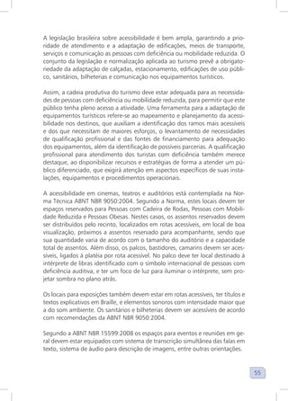 55
A legislação brasileira sobre acessibilidade é bem ampla, garantindo a prio-
ridade de atendimento e a adaptação de edificações, meios de transporte,
serviços e comunicação as pessoas com deficiência ou mobilidade reduzida. O
conjunto da legislação e normalização aplicada ao turismo prevê a obrigato-
riedade da adaptação de calçadas, estacionamento, edificações de uso públi-
co, sanitários, bilheterias e comunicação nos equipamentos turísticos.
Assim, a cadeia produtiva do turismo deve estar adequada para as necessida-
des de pessoas com deficiência ou mobilidade reduzida, para permitir que este
público tenha pleno acesso a atividade. Uma ferramenta para a adaptação de
equipamentos turísticos refere-se ao mapeamento e planejamento da acessi-
bilidade nos destinos, que auxiliam a identificação dos ramos mais acessíveis
e dos que necessitam de maiores esforços, o levantamento de necessidades
de qualificação profissional e das fontes de financiamento para adequação
dos equipamentos, além da identificação de possíveis parcerias. A qualificação
profissional para atendimento dos turistas com deficiência também merece
destaque, ao disponibilizar recursos e estratégias de forma a atender um pú-
blico diferenciado, que exigirá atenção em aspectos específicos de suas insta-
lações, equipamentos e procedimentos operacionais.
A acessibilidade em cinemas, teatros e auditórios está contemplada na Nor-
ma Técnica ABNT NBR 9050:2004. Segundo a Norma, estes locais devem ter
espaços reservados para Pessoas com Cadeira de Rodas, Pessoas com Mobili-
dade Reduzida e Pessoas Obesas. Nestes casos, os assentos reservados devem
ser distribuídos pelo recinto, localizados em rotas acessíveis, em local de boa
visualização, próximos a assentos reservado para acompanhante, sendo que
sua quantidade varia de acordo com o tamanho do auditório e a capacidade
total de assentos. Além disso, os palcos, bastidores, camarins devem ser aces-
síveis, ligados à platéia por rota acessível. No palco deve ter local destinado à
intérprete de libras identificado com o símbolo internacional de pessoas com
deficiência auditiva, e ter um foco de luz para iluminar o intérprete, sem pro-
jetar sombra no plano atrás.
Os locais para exposições também devem estar em rotas acessíveis, ter títulos e
textos explicativos em Braille, e elementos sonoros com intensidade maior que
a do som ambiente. Os sanitários e bilheterias devem ser acessíveis de acordo
com recomendações da ABNT NBR 9050:2004.
Segundo a ABNT NBR 15599:2008 os espaços para eventos e reuniões em ge-
ral devem estar equipados com sistema de transcrição simultânea das falas em
texto, sistema de áudio para descrição de imagens, entre outras orientações.
 