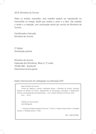 4
2010, Ministério do Turismo
Todos os direitos reservados. Este trabalho poderá ser reproduzido ou
transmitido na íntegra, desde que citados o autor e a obra. São vedadas
a venda e a tradução, sem autorização prévia por escrito do Ministério do
Turismo.
Coordenação e Execução
Ministério do Turismo
2ª Edição
Distribuição gratuita
Ministério do Turismo
Esplanada dos Ministérios, Bloco U, 2º andar
70.065-900 – Brasília-DF
http://www.turismo.gov.br
Dados internacionais de catalogação na publicação (CIP)
Brasil. Ministério do Turismo.
Turismo de negócios e eventos: orientações básicas. / Ministério do Turismo, Secretaria
Nacional de Políticas de Turismo, Departamento de Estruturação, Articulação e Ordenamento
Turístico, Coordenação-Geral de Segmentação. – 2.ed – Brasília: Ministério do Turismo, 2010.
62 p. ; 24 cm.
Coleção com onze volumes.
Inclui bibliografia.
1. Programa de Regionalização do Turismo. 2. Turista. 3. Roteiro Turístico, Brasil. 4. Atividade
Turística. 5. Atividade sazonal. I. Título.
CDD – 338.47910981
 