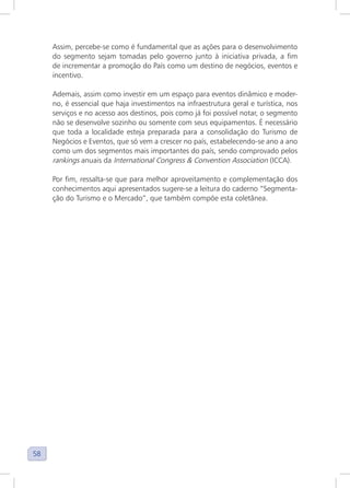 58
Assim, percebe-se como é fundamental que as ações para o desenvolvimento
do segmento sejam tomadas pelo governo junto à iniciativa privada, a fim
de incrementar a promoção do País como um destino de negócios, eventos e
incentivo.
Ademais, assim como investir em um espaço para eventos dinâmico e moder-
no, é essencial que haja investimentos na infraestrutura geral e turística, nos
serviços e no acesso aos destinos, pois como já foi possível notar, o segmento
não se desenvolve sozinho ou somente com seus equipamentos. É necessário
que toda a localidade esteja preparada para a consolidação do Turismo de
Negócios e Eventos, que só vem a crescer no país, estabelecendo-se ano a ano
como um dos segmentos mais importantes do país, sendo comprovado pelos
rankings anuais da International Congress & Convention Association (ICCA).
Por fim, ressalta-se que para melhor aproveitamento e complementação dos
conhecimentos aqui apresentados sugere-se a leitura do caderno “Segmenta-
ção do Turismo e o Mercado”, que também compõe esta coletânea.
 