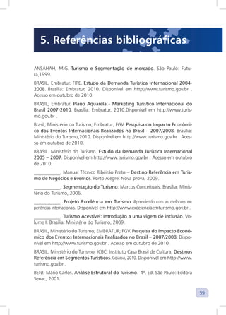 59
ANSAHAH, M.G. Turismo e Segmentação de mercado. São Paulo: Futu-
ra,1999.
BRASIL, Embratur, FIPE. Estudo da Demanda Turística Internacional 2004-
2008. Brasília: Embratur, 2010. Disponível em http://www.turismo.gov.br .
Acesso em outubro de 2010
BRASIL, Embratur. Plano Aquarela - Marketing Turístico Internacional do
Brasil 2007-2010. Brasília: Embratur, 2010.Disponível em http://www.turis-
mo.gov.br .
Brasil, Ministério do Turismo; Embratur; FGV. Pesquisa do Impacto Econômi-
co dos Eventos Internacionais Realizados no Brasil – 2007/2008. Brasília:
Ministério do Turismo,2010. Disponível em http://www.turismo.gov.br . Aces-
so em outubro de 2010.
BRASIL. Ministério do Turismo. Estudo da Demanda Turística Internacional
2005 – 2007. Disponível em http://www.turismo.gov.br . Acesso em outubro
de 2010.
___________. Manual Técnico Ribeirão Preto – Destino Referência em Turis-
mo de Negócios e Eventos. Porto Alegre: Nova prova, 2009.
___________. Segmentação do Turismo: Marcos Conceituais. Brasília: Minis-
tério do Turismo, 2006.
___________. Projeto Excelência em Turismo: Aprendendo com as melhores ex-
periências internacionais. Disponível em http://www.excelenciaemturismo.gov.br .
___________. Turismo Acessível: Introdução a uma vigem de inclusão. Vo-
lume I. Brasília: Ministério do Turismo, 2009.
BRASIL, Ministério do Turismo; EMBRATUR; FGV. Pesquisa do Impacto Econô-
mico dos Eventos Internacionais Realizados no Brasil – 2007/2008. Dispo-
nível em http://www.turismo.gov.br . Acesso em outubro de 2010.
BRASIL. Ministério do Turismo; ICBC, Instituto Casa Brasil de Cultura. Destinos
Referência em Segmentos Turísticos. Goiânia, 2010. Disponível em http://www.
turismo.gov.br .
BENI, Mário Carlos. Análise Estrutural do Turismo. 4ª. Ed. São Paulo: Editora
Senac, 2001.
5. Referências bibliográficas
 