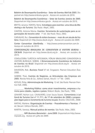 60
Boletim de Desempenho Econômico – Setor de Eventos Abril de 2005. Dis-
ponível em http://www.embratur.gov.br . Acesso em outubro de 2010.
Boletim de Desempenho Econômico – Setor de Eventos Janeiro de 2005.
Disponível em http://www.embratur.gov.br . Acesso em outubro de 2010.
BRITTO, Janaina. FONTES, Nena. Estratégias para eventos: uma ótica do Ma-
rketing e do Turismo. São Paulo: Aleph, 2002.
CANTON, Antonia Marisa. Eventos: ferramenta de sustentação para as or-
ganizações do terceiro setor. 1ª ed. São Paulo: Roca, 2002.
CARVALHO, Rui. Convention & visitors bureaux. – mais de um século de his-
tória. Disponível em http://www.cbcvb.org.br . Acesso em outubro de 2009.
Center Convention Uberlândia. – http://www.centerconvention.com.br .
Acesso em outubro de 2010.
CONFEDERAÇÃO BRASILEIRA DE CONVENTION & VISITORS BUREAU –
CBC&VB. Disponível em http://www.cbcvb.org.br . Acesso em outubro de
2010.
CONSULTORIA TURÍSTICA INTEGRADA; FÓRUM BRASILEIRO CONVENTION &
VISITORS BUREAUX; SEBRAE. I Dimensionamento Econômico da Indústria
de Eventos no Brasil. Disponível em http://www.cbcvb.org.br . Acesso em
outubro de 2010.
DAVIDSON, Rob. Business Travel. 6ª ed. Singapore. Pearson Education Ásia:
2000.
GEBRIM, Thais. Eventos de Negócios, as Articulações das Empresas em
2005. Revista Feira & Cia., Editora Sansei, Ano 8 – n.º 56 – 2005.
KOTLER, Philip. Administração de Marketing. 12 ed. São Paulo: Pearson Pren-
tice Hall, 2006.
_________. Marketing Público: como atrair investimentos, empresas e tu-
rismo para cidades, regiões e países. Makorn Books. São Paulo, 1994.
LENHART, Norton Luiz. CAVALHERO, Lirian Sousa Soares. Comentários à Lei
Geral do Turismo (Lei nº 11.711, de 17 de setembro de 2008) e proposi-
ções legais para o incremento do turismo no país. Brasília: CNC/CCBC, 2008.
MATIAS, Marlene. Organização de Eventos – Procedimentos e Técnicas. 1ª
ed. Barueri: Editora Manole, 2001.
MARTIN, Vanessa. Manual prático de eventos. São Paulo: Atlas, 2003.
_________. MPI Business Barometer – June 2009. Disponível em http://www.
mpiweb.org . Acesso em julho de 2009.
 