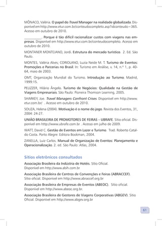 61
MÔNACO, Valéria. O papel do Travel Manager na realidade globalizada. Dis-
ponível em http://www.etur.com.br/conteudocompleto.asp?idconteudo=365.
Acesso em outubro de 2010.
__________. Porque é tão difícil racionalizar custos com viagens nas em-
presas. Disponível em http://www.etur.com.br/conteudocompleto. Acesso em
outubro de 2010.
MONTANER MONTEJANO, Jordi. Estrutura do mercado turístico. 2. Ed. São
Paulo.
MONTES, Valéria Alves; CORIOLANO, Luzia Neide M. T. Turismo de Eventos:
Promoções e Parcerias no Brasil. In: Turismo em Análise, v. 14, n.º 1, p. 40-
64, maio de 2003.
OMT, Organização Mundial do Turismo. Introdução ao Turismo. Madrid,
1999:15.
PELIZZER, Hilário Ângelo. Turismo de Negócios: Qualidade na Gestão de
Viagens Empresariais. São Paulo: Pioneira Thomson Learning, 2005.
SHARKEY, Joe. Travel Managers Confront Crises. Disponível em http://www.
etur.com.br/ . Acesso em outubro de 2010.
SOUZA, Helena (2004). Motivação é o nome do jogo. Revista dos Eventos, 31,
2004: 24-27.
UNIÃO BRASILEIRA DE PROMOTORES DE FEIRAS – UBRAFE. Sítio oficial. Dis-
ponível em http://www.ubrafe.com.br . Acesso em julho de 2009.
WATT, David C. Gestão de Eventos em Lazer e Turismo. Trad. Roberto Catal-
do Costa. Porto Alegre: Editora Bookman, 2004.
ZANELLA, Luiz Carlos. Manual de Organização de Eventos: Planejamento e
Operacionalização. 2. ed. São Paulo: Atlas, 2004.
Sítios eletrônicos consultados
Associação Brasileira da Indústria de Hotéis. Sítio Oficial.
Disponível em http://www.abih.com.br
Associação Brasileira de Centros de Convenções e Feiras (ABRACCEF).
Sítio oficial. Disponível em http://www.abraccef.org.br
Associação Brasileira de Empresas de Eventos (ABEOC). Sítio oficial.
Disponível em http://www.abeoc.org.br.
Associação Brasileira de Gestores de Viagens Corporativas (ABGEV). Sítio
Oficial. Disponível em http://www.abgev.org.br
 