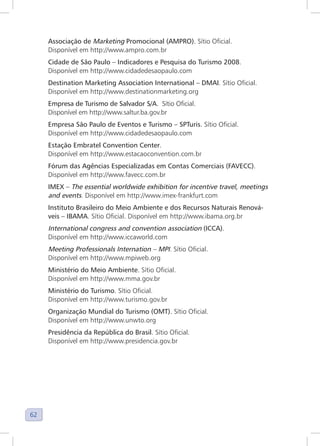 62
Associação de Marketing Promocional (AMPRO). Sítio Oficial.
Disponível em http://www.ampro.com.br
Cidade de São Paulo – Indicadores e Pesquisa do Turismo 2008.
Disponível em http://www.cidadedesaopaulo.com
Destination Marketing Association International – DMAI. Sítio Oficial.
Disponível em http://www.destinationmarketing.org
Empresa de Turismo de Salvador S/A. Sítio Oficial.
Disponível em http://www.saltur.ba.gov.br
Empresa São Paulo de Eventos e Turismo – SPTuris. Sítio Oficial.
Disponível em http://www.cidadedesaopaulo.com
Estação Embratel Convention Center.
Disponível em http://www.estacaoconvention.com.br
Fórum das Agências Especializadas em Contas Comerciais (FAVECC).
Disponível em http://www.favecc.com.br
IMEX – The essential worldwide exhibition for incentive travel, meetings
and events. Disponível em http://www.imex-frankfurt.com
Instituto Brasileiro do Meio Ambiente e dos Recursos Naturais Renová-
veis – IBAMA. Sítio Oficial. Disponível em http://www.ibama.org.br
International congress and convention association (ICCA).
Disponível em http://www.iccaworld.com
Meeting Professionals Internation – MPI. Sítio Oficial.
Disponível em http://www.mpiweb.org
Ministério do Meio Ambiente. Sítio Oficial.
Disponível em http://www.mma.gov.br
Ministério do Turismo. Sítio Oficial.
Disponível em http://www.turismo.gov.br
Organização Mundial do Turismo (OMT). Sítio Oficial.
Disponível em http://www.unwto.org
Presidência da República do Brasil. Sítio Oficial.
Disponível em http://www.presidencia.gov.br
 