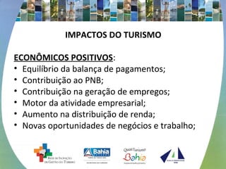 IMPACTOS DO TURISMO
ECONÔMICOS POSITIVOS:
• Equilíbrio da balança de pagamentos;
• Contribuição ao PNB;
• Contribuição na geração de empregos;
• Motor da atividade empresarial;
• Aumento na distribuição de renda;
• Novas oportunidades de negócios e trabalho;
 
