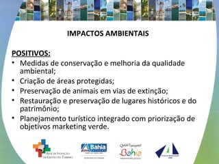 IMPACTOS AMBIENTAIS
POSITIVOS:
• Medidas de conservação e melhoria da qualidade
ambiental;
• Criação de áreas protegidas;
• Preservação de animais em vias de extinção;
• Restauração e preservação de lugares históricos e do
patrimônio;
• Planejamento turístico integrado com priorização de
objetivos marketing verde.
 