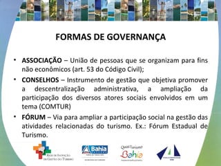 FORMAS DE GOVERNANÇA
• ASSOCIAÇÃO – União de pessoas que se organizam para fins
não econômicos (art. 53 do Código Civil);
• CONSELHOS – Instrumento de gestão que objetiva promover
a descentralização administrativa, a ampliação da
participação dos diversos atores sociais envolvidos em um
tema (COMTUR)
• FÓRUM – Via para ampliar a participação social na gestão das
atividades relacionadas do turismo. Ex.: Fórum Estadual de
Turismo.
 