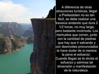 A diferencia de otras
 atracciones turísticas, llegar
    a Preikestolen no es tan
   fácil, se debe realizar una
travesía andando que dura 2
    1/2 horas, no muy larga,
pero bastante incómoda. Los
 riachuelos que corren, junto
  con la cantidad de piedras
   que hay que ir salvando y
con desniveles pronunciados
 te hace dudar de si merece
      la pena el esfuerzo .
Cuando llegas se te olvida el
     esfuerzo y admiras tal
  dimensión y manifestación
        de la naturaleza.
 