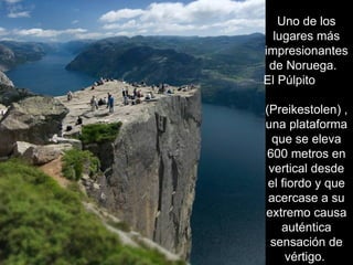 Uno de los
  lugares más
impresionantes
 de Noruega.
El Púlpito

(Preikestolen) ,
una plataforma
  que se eleva
600 metros en
 vertical desde
 el fiordo y que
 acercase a su
extremo causa
    auténtica
 sensación de
     vértigo.
 