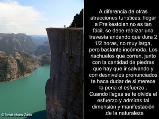A diferencia de otras atracciones turísticas, llegar a Preikestolen no es tan fácil, se debe realizar una travesía andando que dura 2 1/2 horas, no muy larga, pero bastante incómoda. Los riachuelos que corren, junto con la cantidad de piedras que hay que ir salvando y con desniveles pronunciados te hace dudar de si merece la pena el esfuerzo . Cuando llegas se te olvida el esfuerzo y admiras tal dimensión y manifestación de la naturaleza.  