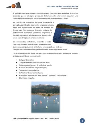 ESCOLA SECUNDÁRIA SEBASTIÃO DA GAMA
Turismo Fluvial em Portugal
OEN - Albertina Maria Seroido Branco Lima – N.º 1 – TAV – 1º Ano
9
A qualidade das águas proporcionou uma nova e crescente fauna específica desta zona,
atestando que as alterações provocadas deliberadamente pelo homem, causaram uma
resposta positiva da natureza, ressaltando-se múltiplas espécies de aves e peixes.
Os “Barcos-Casa” constituem um elo de ligação entre as
povoações, considerados alojamentos amigos da natureza,
ideais para explorar todos os pontos de interesse do
Grande Lago. Estes barcos, de dimensões variáveis, são
perfeitamente autónomos, permitindo alojamento e
liberdade de navegar pela barragem do Alqueva, não
sendo necessário possuir carta de marinheiro.
São embarcações confortáveis, possuindo a bordo
tudo o que possa ser necessário para uma estadia mais
ou menos prolongada, sendo o ideal uma semana, podendo ainda ser
transportadas canoas e bicicletas, permitindo deste modo chegar a todo o lado.
Outra forma de passar o tempo é a pesca, para os apreciadores desta modalidade, existindo
ainda outras atividades, nomeadamente:
 O aluguer de cavalos;
 O aluguer de moto4 ou outros veículos de TT;
 Os passeios de charrete e de balão de ar quente;
 As provas de vinho nas adegas da região;
 O esqui náutico e o wakebord;
 Os “ateliers” de olaria e tecelagem;
 As múltiplas atividades de “team building”, “paintball”, “geocatching”;
 O banho e o mergulho.
 