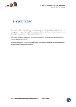 ESCOLA SECUNDÁRIA SEBASTIÃO DA GAMA
Turismo Fluvial em Portugal
OEN - Albertina Maria Seroido Branco Lima – N.º 1 – TAV – 1º Ano
10
Com este trabalho retratei de um modo geral, as potencialidades existentes nos rios
portugueses, e o que eles nos podem oferecer em termos turísticos, nomeadamente as praias
fluviais que se encontram em grande desenvolvimento.
Referenciei ainda dois destinos de turismo fluvial distintos, um bastante desenvolvido e outro
em vias de desenvolvimento.
O Turismo Fluvial em Portugal é uma atividade em crescente expansão, sendo uma aposta a
considerar num futuro muito próximo!
 