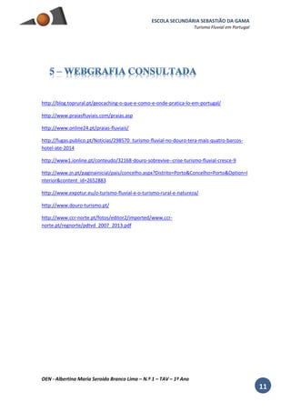 ESCOLA SECUNDÁRIA SEBASTIÃO DA GAMA
Turismo Fluvial em Portugal
OEN - Albertina Maria Seroido Branco Lima – N.º 1 – TAV – 1º Ano
11
http://blog.toprural.pt/geocaching-o-que-e-como-e-onde-pratica-lo-em-portugal/
http://www.praiasfluviais.com/praias.asp
http://www.online24.pt/praias-fluviais/
http://fugas.publico.pt/Noticias/298570_turismo-fluvial-no-douro-tera-mais-quatro-barcos-
hotel-ate-2014
http://www1.ionline.pt/conteudo/32168-douro-sobrevive--crise-turismo-fluvial-cresce-9
http://www.jn.pt/paginainicial/pais/concelho.aspx?Distrito=Porto&Concelho=Porto&Option=I
nterior&content_id=2652883
http://www.expotur.eu/o-turismo-fluvial-e-o-turismo-rural-e-natureza/
http://www.douro-turismo.pt/
http://www.ccr-norte.pt/fotos/editor2/imported/www.ccr-
norte.pt/regnorte/pdtvd_2007_2013.pdf
 
