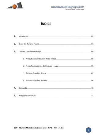 ESCOLA SECUNDÁRIA SEBASTIÃO DA GAMA
Turismo Fluvial em Portugal
OEN - Albertina Maria Seroido Branco Lima – N.º 1 – TAV – 1º Ano
1
ÍNDICE
1. Introdução................................................................................................................................ 02
2. O que é o Turismo Fluvial......................................................................................................... 03
3. Turismo Fluvial em Portugal .................................................................................................... 04
a. Praias fluviais Aldeias de Xisto - mapa ...................................................................... 05
b. Praias fluviais centro de Portugal - mapa.................................................................. 06
c. Turismo fluvial no Douro........................................................................................... 07
d. Turismo fluvial no Alqueva........................................................................................ 08
4. Conclusão................................................................................................................................. 10
5. Webgrafia consultada .............................................................................................................. 11
 
