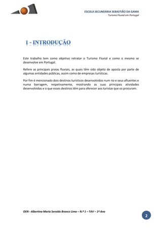 ESCOLA SECUNDÁRIA SEBASTIÃO DA GAMA
Turismo Fluvial em Portugal
OEN - Albertina Maria Seroido Branco Lima – N.º 1 – TAV – 1º Ano
2
Este trabalho tem como objetivo retratar o Turismo Fluvial e como o mesmo se
desenvolve em Portugal.
Refere as principais praias fluviais, as quais têm sido objeto de aposta por parte de
algumas entidades públicas, assim como de empresas turísticas.
Por fim é mencionado dois destinos turísticos desenvolvidos num rio e seus afluentes e
numa barragem, respetivamente, mostrando as suas principais atividades
desenvolvidas e o que esses destinos têm para oferecer aos turistas que os procuram.
 
