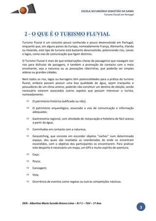 ESCOLA SECUNDÁRIA SEBASTIÃO DA GAMA
Turismo Fluvial em Portugal
OEN - Albertina Maria Seroido Branco Lima – N.º 1 – TAV – 1º Ano
3
Turismo Fluvial é um conceito pouco conhecido e pouco desenvolvido em Portugal,
enquanto que, em alguns países da Europa, nomeadamente França, Alemanha, Irlanda
ou Holanda, este tipo de turismo está bastante desenvolvido, potenciando rios, canais
e lagos, como vias de comunicação que ligam destinos.
O Turismo Fluvial é mais do que embarcações cheias de passageiros que navegam nos
rios para disfrutar de paisagens, é também a promoção do contacto com o meio
envolvente, seja a natureza ou as povoações ribeirinhas, que poderão ser simples
aldeias ou grandes cidades.
Nem todos os rios, lagos ou barragens têm potencialidades para a prática do turismo
fluvial, embora possam possuir uma boa qualidade de água, sejam tranquilos e
possuidores de um clima ameno, poderão não constituir um destino de eleição, sendo
necessário estarem associados outros aspetos que possam interessar o turista,
nomeadamente:
 O património histórico (edificado ou não);
 O património arqueológico, associado a vias de comunicação e informação
adequadas;
 Gastronomia regional, com atividade de restauração e hotelaria de fácil acesso
a partir da água;
 Caminhadas em contacto com a natureza;
 Geocatching, que consiste em esconder objetos “caches” num determinado
espaço, dos quais são reveladas as coordenadas de onde se encontram
escondidos, com o objetivo dos participantes os encontrarem. Para praticar
este desporto é necessário um mapa, um GPS e muito espírito de aventura;
 Caça;
 Pesca;
 Canoagem;
 Vela;
 Ocorrência de eventos como regatas ou outras competições náuticas.
 