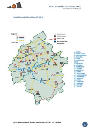 ESCOLA SECUNDÁRIA SEBASTIÃO DA GAMA
Turismo Fluvial em Portugal
OEN - Albertina Maria Seroido Branco Lima – N.º 1 – TAV – 1º Ano
5
PRAIAS FLUVIAIS DAS ALDEIAS DO XISTO
1 - ORTIGA
2 - ALDEIA RUIVA
3 - RIBEIRA GRANDE
4 - MALHADAL
5 - FRÓIA
6 - FRAGAS DE S.
SIMÃO
7- ANA DE AVIZ
8 - MOSTEIRO
9 - AÇUDE PINTO
10 - CAMBAS
11- LOUÇAINHA
12 - ROCAS
13 - POÇO CORGA
14 - SRª DA PIEDADE
15 - SRª DA GRAÇA
16 - BOGUEIRA
17 - PENEDA
18 - CANAVEIAS
19 - SECARIAS
20 - POMARES
21 - PIÓDÃO
 