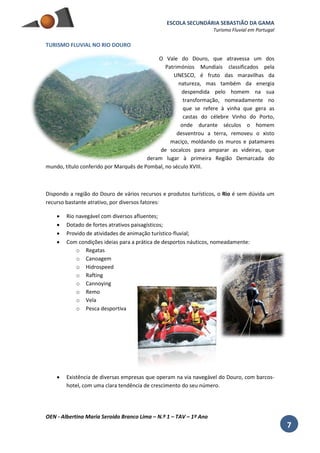 ESCOLA SECUNDÁRIA SEBASTIÃO DA GAMA
Turismo Fluvial em Portugal
OEN - Albertina Maria Seroido Branco Lima – N.º 1 – TAV – 1º Ano
7
TURISMO FLUVIAL NO RIO DOURO
O Vale do Douro, que atravessa um dos
Patrimónios Mundiais classificados pela
UNESCO, é fruto das maravilhas da
natureza, mas também da energia
despendida pelo homem na sua
transformação, nomeadamente no
que se refere à vinha que gera as
castas do célebre Vinho do Porto,
onde durante séculos o homem
desventrou a terra, removeu o xisto
maciço, moldando os muros e patamares
de socalcos para amparar as videiras, que
deram lugar à primeira Região Demarcada do
mundo, título conferido por Marquês de Pombal, no século XVIII.
Dispondo a região do Douro de vários recursos e produtos turísticos, o Rio é sem dúvida um
recurso bastante atrativo, por diversos fatores:
 Rio navegável com diversos afluentes;
 Dotado de fortes atrativos paisagísticos;
 Provido de atividades de animação turístico-fluvial;
 Com condições ideias para a prática de desportos náuticos, nomeadamente:
o Regatas
o Canoagem
o Hidrospeed
o Rafting
o Cannoying
o Remo
o Vela
o Pesca desportiva
 Existência de diversas empresas que operam na via navegável do Douro, com barcos-
hotel, com uma clara tendência de crescimento do seu número.
 