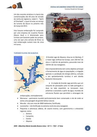 ESCOLA SECUNDÁRIA SEBASTIÃO DA GAMA
Turismo Fluvial em Portugal
OEN - Albertina Maria Seroido Branco Lima – N.º 1 – TAV – 1º Ano
8
Um dos recentes atrativos é o barco das
comemorações dos 60 anos de reinado
da rainha de Inglaterra, Isabel II - "Spirit
of Chartwell", o qual irá estar ao serviço
do turismo do Douro no próximo mês
de março de 2013.
Esta luxuosa embarcação foi comprada
por uma empresa de cruzeiros fluviais
(Douro Azul) e é direcionada para
turistas com bastante poder de compra,
uma vez que uma semana de férias na
real embarcação custará mais de cinco
mil euros.
TURISMO FLUVIAL NO ALQUEVA
O Grande Lago do Alqueva, situa-se no Alentejo. É
o maior lago artificial da Europa, com 250 Km2
de
área e 1.160 Km de perímetro, possuindo mais de
150 Km de vias navegáveis.
Este empreendimento tem como objetivo principal
o fornecimento de água às populações, a irrigação
agrícola e a produção de energia elétrica, contudo
o seu aproveitamento turístico é sem dúvida
bastante interessante.
 A criação do Grande Lago permitiu que um
conjunto de povoações (oito no lado português e
duas no lado espanhol), se tornassem mais
próximas e acessíveis a partir da água, munidas de
estruturas fluviais que permitem a atracagem de
embarcações, nomeadamente:
 Monsaraz - património mundial particularmente bem conservado e vila de onde se
avista uma paisagem de grande beleza natural;
 Mourão - vila com mais de 3000 habitantes, fortificada;
 Juromenha – vila fortificada no extremo norte da zona navegável;
 Pequenas e pitorescas aldeias, de casario branco, com gastronomia e artesanato
regional, como:
o Amieira
o Campinho
o Estrela
o Alqueva
 