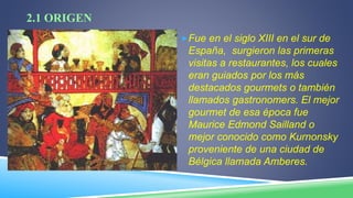 2.1 ORIGEN
Fue en el siglo XIII en el sur de
España, surgieron las primeras
visitas a restaurantes, los cuales
eran guiados por los más
destacados gourmets o también
llamados gastronomers. El mejor
gourmet de esa época fue
Maurice Edmond Sailland o
mejor conocido como Kurnonsky
proveniente de una ciudad de
Bélgica llamada Amberes.
 