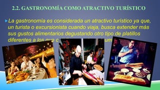 2.2. GASTRONOMÍA COMO ATRACTIVO TURÍSTICO
La gastronomía es considerada un atractivo turístico ya que,
un turista o excursionista cuando viaja, busca extender más
sus gustos alimentarios degustando otro tipo de platillos
diferentes a los que cotidianamente consume.
 