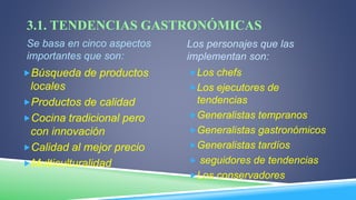 3.1. TENDENCIAS GASTRONÓMICAS
Se basa en cinco aspectos
importantes que son:
Los personajes que las
implementan son:
Búsqueda de productos
locales
Productos de calidad
Cocina tradicional pero
con innovación
Calidad al mejor precio
Multiculturalidad
Los chefs
Los ejecutores de
tendencias
Generalistas tempranos
Generalistas gastronómicos
Generalistas tardíos
 seguidores de tendencias
Los conservadores
 