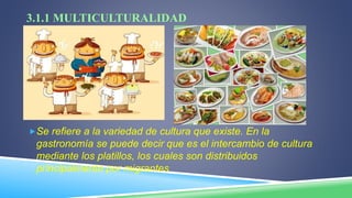 3.1.1 MULTICULTURALIDAD
Se refiere a la variedad de cultura que existe. En la
gastronomía se puede decir que es el intercambio de cultura
mediante los platillos, los cuales son distribuidos
principalmente por migrantes
 
