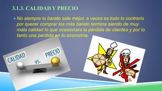 3.1.3. CALIDAD Y PRECIO
No siempre lo barato sale mejor, a veces es todo lo contrario
por querer comprar los más barato termina siendo de muy
mala calidad lo que ocasionara la pérdida de clientes y por lo
tanto una perdida en tu economía.
 