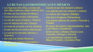 3.2 RUTAS GASTRONÓMICAS EN MÉXICO
 Los fogones entre Viñas y aromas del
mar (Baja California y Baja California Sur)
 El sabor de hoy (Ciudad de México)
 Cocina de dos mundos (Chihuahua)
 La ruta del cacao (Chiapas y Tabasco)
 Los mil sabores del mole (Oaxaca)
 La mesa de la huerta y el mar (Sinaloa)
 El altar del día de muertos (Michoacán)
 La ruta de los mercados (Morelos y
Guerrero)
 Del café a la vainilla (Veracruz)
 Platillos con historia (Querétaro y
Guanajuato)
 Cocina al son del mariachi (Jalisco)
 Los sabores del mar (Nayarit y Colima)
 La cultura del maguey (Hidalgo)
 Del mar a la laguna (Tamaulipas)
 Los dulces sabores de antaño (Tlaxcala y
Puebla)
 El sazón del minero (Aguascalientes, San
Luis Potosí y Zacatecas)
 Entre cortes y viñedos (Nuevo León,
Coahuila, Durango y Sonora)
 Los ingredientes mestizos del
Mayab (Yucatán y Quintana Roo)
 