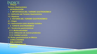 ÍNDICE TÍTULO
Turismo Gastronómico
 INTRODUCCIÓN
 1. IMPORTANCIA DEL TURISMO GASTRONÓMICO
1.1. Definición del Turismo Gastronómico
1.2. Objetivos
 2. HISTORIA DEL TURISMO GASTRONÓMICO
2.1. Origen
2.2. Gastronomía como atractivo turístico
 3. TURISTA GASTRONÓMICO
3.1. Tendencias gastronómicas
3.1.1 Multiculturalidad
3.1.2. Utilización de nuevos productos
3.1.3. Calidad y precio
3.2 Rutas gastronómicas en México
 CONCLUSIONES
 BIBLIOGRAFÍA
 CITAS TEXTUALES
 ANEXOS
 