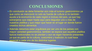 CONCLUSIONES
En conclusión se debe fomentar aún más el turismo gastronómico ya
que como se mencionó no solo es fuente de cultura si no también
ayuda a la economía de cada región e incluso del país, ya que hay
extranjeros que viajan hasta aquí para degustar uno o más de
nuestros platillos y que mejor que hacer en el lugar en donde fueron
creados dichos alimentos
Además debemos estar orgullosos por ser uno de los países con
mayor variedad gastronómica, también se espera que aquellos platillos
típicos tradicionales no se pierdan y aun se sigan haciendo presentes
ya que es parte de la cultura, costumbre y tradición; lo cual hace
especial a cada uno de los distintos lugares.
 