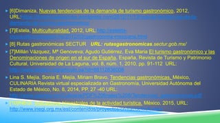  [6]Dimaniza, Nuevas tendencias de la demanda de turismo gastronómico, 2012,
URL:https://dinamizaasesores.wordpress.com/2012/11/13/nuevas-tendencias-de-la-
demanda-de-turismo-gastronomico/
 [7]Estela, Multiculturalidad, 2012, URL:http://estelita-
civicayetica.blogspot.mx/2012/03/gastronomia-mexicana.html
 [8] Rutas gastronómicas SECTUR URL: rutasgastronomicas.sectur.gob.mx/
 [7]Millán Vázquez, Mª Genoveva; Agudo Gutiérrez, Eva Maria El turismo gastronómico y las
Denominaciones de origen en el sur de España, España, Revista de Turismo y Patrimonio
Cultural, Universidad de La Laguna, vol. 8, núm. 1, 2010, pp. 91-112 URL:
http://www.redalyc.org/articulo.oa?id=88112836008
 Lina S. Mejía, Sonia E. Mejía, Miriam Bravo, Tendencias gastronómicas, México,
CULINARIA Revista virtual especializada en Gastronomía, Universidad Autónoma del
Estado de México, No. 8, 2014, PP. 27 -40 URL:
http://www.uaemex.mx/Culinaria/PDF%20finales%208/Tendencias_gastronomicas.pdf
 [10]INEGI. Indicadores trimestrales de la actividad turística. México. 2015, URL:
http://www.inegi.org.mx/est/contenidos/proyectos/cn/itat/default.aspx
 