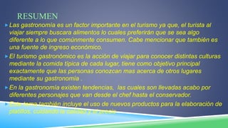 RESUMEN
Las gastronomía es un factor importante en el turismo ya que, el turista al
viajar siempre buscara alimentos lo cuales preferirán que se sea algo
diferente a lo que comúnmente consumen. Cabe mencionar que también es
una fuente de ingreso económico.
El turismo gastronómico es la acción de viajar para conocer distintas culturas
mediante la comida típica de cada lugar, tiene como objetivo principal
exactamente que las personas conozcan mas acerca de otros lugares
mediante su gastronomía .
En la gastronomía existen tendencias, las cuales son llevadas acabo por
diferentes personajes que van desde el chef hasta el conservador.
Este tema también incluye el uso de nuevos productos para la elaboración de
platillos, cuidando la calidad y el precio
 