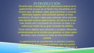 INTRODUCCIÓN
Durante esta investigación se mencionara acerca de la
gastronomía ya que es un factor muy importante en el
turismo que, al realizar viajes para promover o conocer
diferentes lugares, esta actividad genera un fruto
económico. Al hacer viajes para saborear otros sabores
será llamado turismo gastronómico, él cual es la forma
más simple pero importante de conocer un lugar y su
cultura por medio de su gran variedad de platillos.
Tiene como objetivo que conozcan y prueben diferentes
combinaciones en la comida que generen un buen sabor
de boca y que complazca hasta al más sofisticado
paladar.
La gastronomía es considerada un atractivo turístico,
puesto que lo que se busca extender más sus gustos
alimentarios degustando otro tipo de platillos diferentes a
los que cotidianamente consume.
 