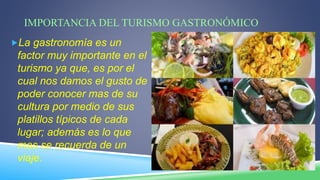 IMPORTANCIA DEL TURISMO GASTRONÓMICO
La gastronomía es un
factor muy importante en el
turismo ya que, es por el
cual nos damos el gusto de
poder conocer mas de su
cultura por medio de sus
platillos típicos de cada
lugar; además es lo que
mas se recuerda de un
viaje.
 