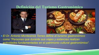 Definición del Turismo Gastronómico
El Dr. Antonio Montesinos Torres define al turismo gastronómico
como “Personas que durante sus viajes y estancias realizan
actividades fundamentadas en el patrimonio cultural gastronómico“.
 