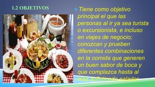 1.2 OBJETIVOS Tiene como objetivo
principal el que las
personas al ir ya sea turista
o excursionista, e incluso
en viajes de negocio;
conozcan y prueben
diferentes combinaciones
en la comida que generen
un buen sabor de boca y
que complazca hasta al
más sofisticado paladar.
 