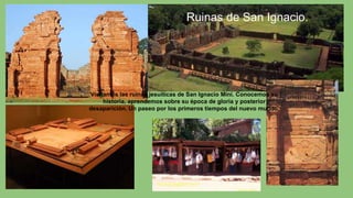 Visitamos las ruinas jesuíticas de San Ignacio Miní. Conocemos su
historia, aprendemos sobre su época de gloria y posterior
desaparición. Un paseo por los primeros tiempos del nuevo mundo.
Ruinas de San Ignacio.
 