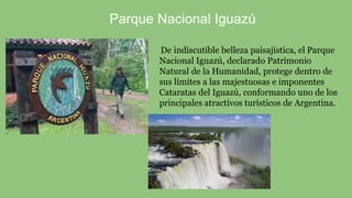 De indiscutible belleza paisajística, el Parque
Nacional Iguazú, declarado Patrimonio
Natural de la Humanidad, protege dentro de
sus límites a las majestuosas e imponentes
Cataratas del Iguazú, conformando uno de los
principales atractivos turísticos de Argentina.
Parque Nacional Iguazú
 