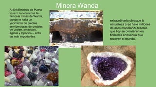 Minera Wanda
extraordinaria obra que la
naturaleza creó hace millones
de años modelando tesoros
que hoy se convierten en
brillantes artesanías que
recorren el mundo.
A 40 kilómetros de Puerto
Iguazú encontramos las
famosas minas de Wanda,
donde se halla un
yacimiento de piedras
semipreciosas de cristales
de cuarzo, amatistas,
ágatas y topacios – entre
las más importantes.
 
